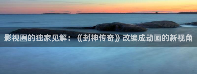 4k影院app：影视圈的独家见解：《封神传奇》改编成动画的新视角